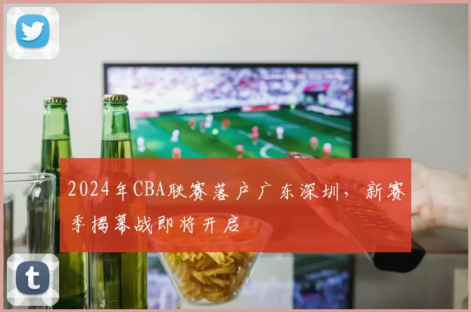 2024年CBA联赛落户广东深圳，新赛季揭幕战即将开启
