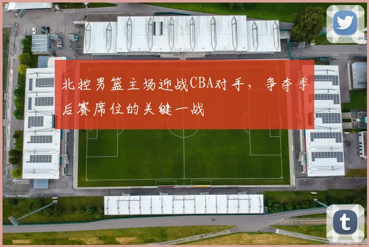 北控男篮主场迎战CBA对手，争夺季后赛席位的关键一战