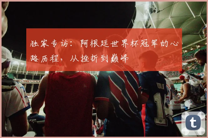 独家专访：阿根廷世界杯冠军的心路历程，从挫折到巅峰